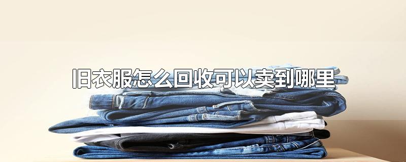 旧衣服怎么回收可以卖到哪里-最新旧衣服怎么回收可以卖到哪里整理解答