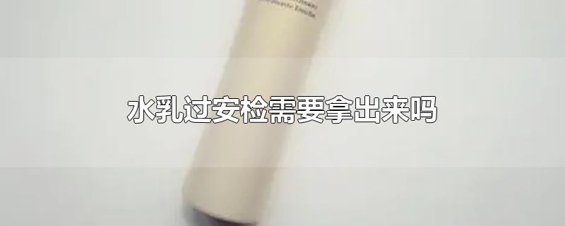 水乳过安检需要拿出来吗-最新水乳过安检需要拿出来吗整理解答