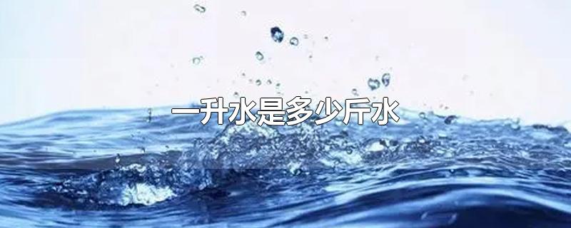 一升水是多少斤水-最新一升水是多少斤水整理解答