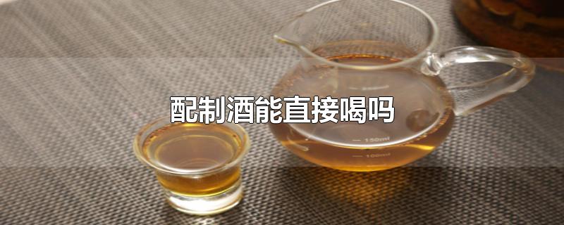 配制酒能直接喝吗-最新配制酒能直接喝吗整理解答