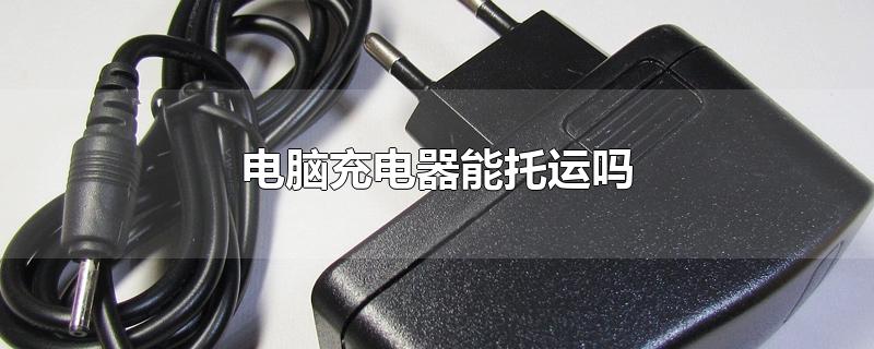 电脑充电器能托运吗-最新电脑充电器能托运吗整理解答