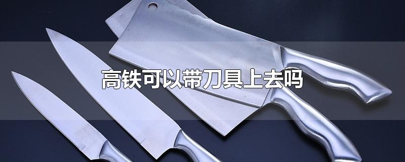 高铁可以带刀具上去吗-最新高铁可以带刀具上去吗整理解答