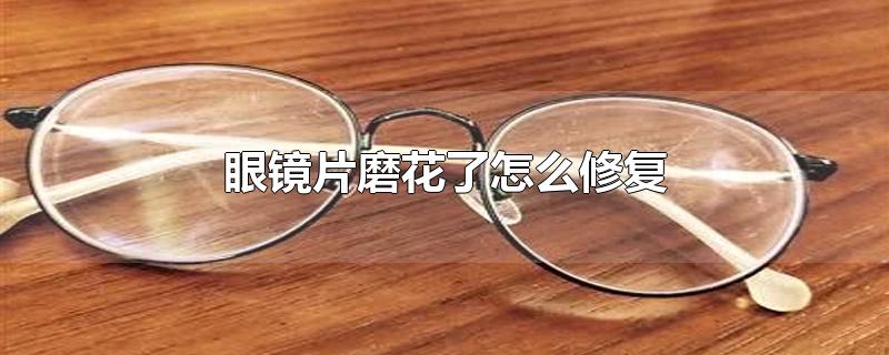 眼镜片磨花了怎么修复-最新眼镜片磨花了怎么修复整理解答