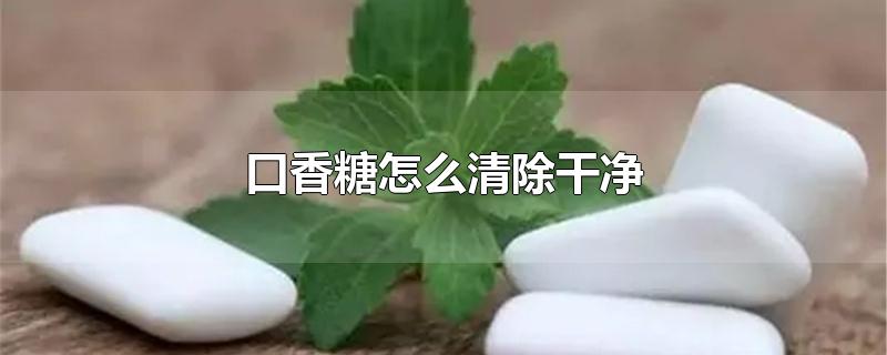 口香糖怎么清除干净-最新口香糖怎么清除干净整理解答