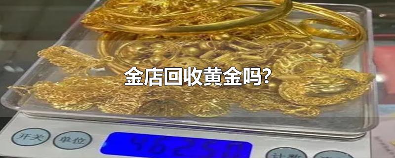 金店回收黄金吗?-最新金店回收黄金吗?整理解答