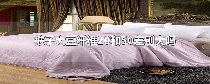 被子大豆纤维20和50差别大吗-最新被子大豆纤维20和50差别大吗整理解答