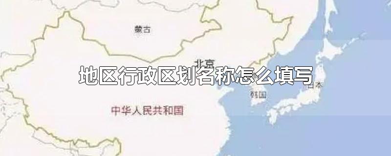 地区行政区划名称怎么填写-最新地区行政区划名称怎么填写整理解答