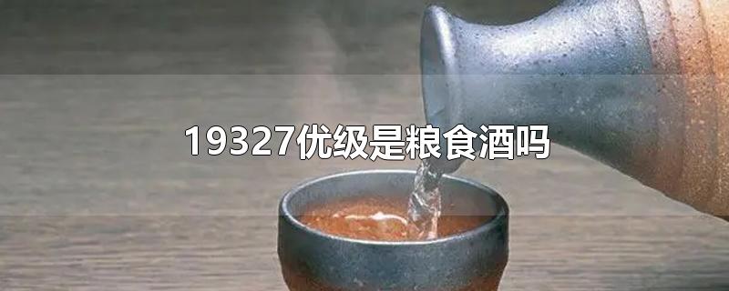 19327优级是粮食酒吗-最新19327优级是粮食酒吗整理解答