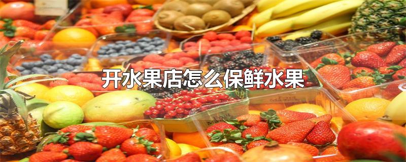 开水果店怎么保鲜水果-最新开水果店怎么保鲜水果整理解答