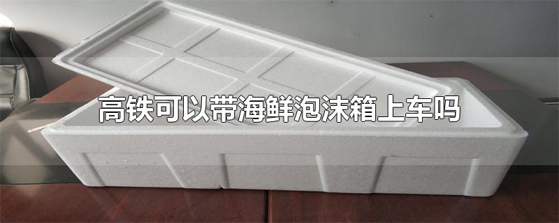 高铁可以带海鲜泡沫箱上车吗-最新高铁可以带海鲜泡沫箱上车吗整理解答