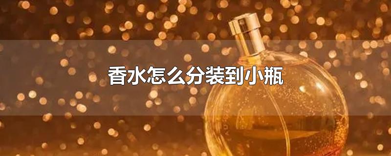 香水怎么分装到小瓶-最新香水怎么分装到小瓶整理解答