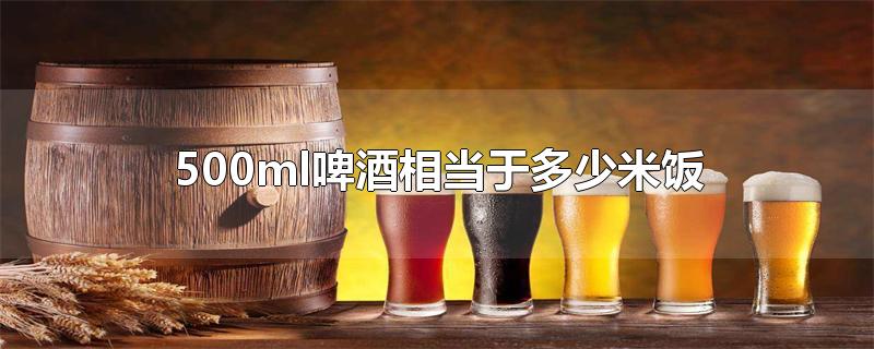 500ml啤酒相当于多少米饭-最新500ml啤酒相当于多少米饭整理解答