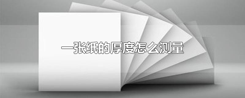 一张纸的厚度怎么测量-最新一张纸的厚度怎么测量整理解答