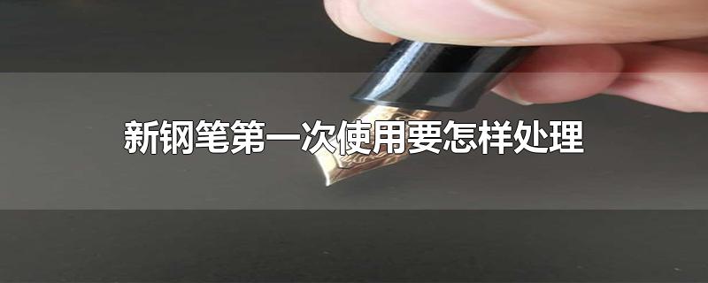 新钢笔第一次使用要怎样处理-最新新钢笔第一次使用要怎样处理整理解答