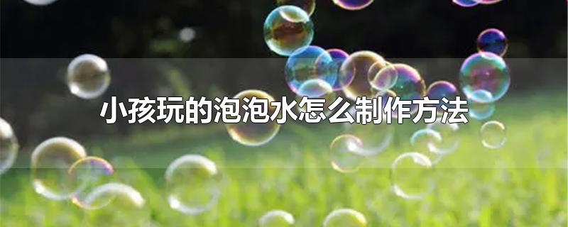 小孩玩的泡泡水怎么制作方法-最新小孩玩的泡泡水怎么制作方法整理解答