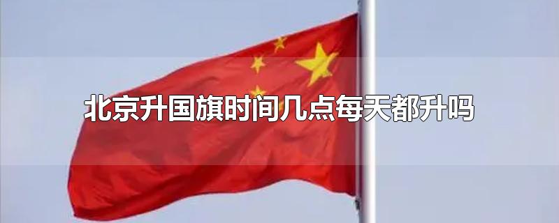 北京升国旗时间几点每天都升吗-最新北京升国旗时间几点每天都升吗整理解答