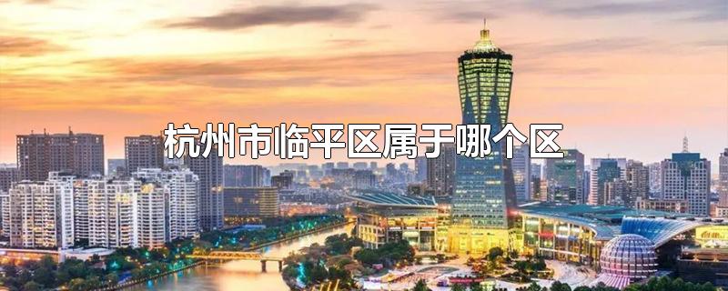 杭州市临平区属于哪个区-最新杭州市临平区属于哪个区整理解答