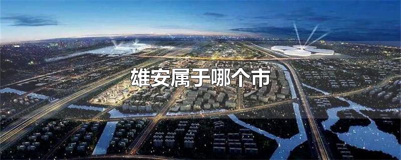 雄安属于哪个市-最新雄安属于哪个市整理解答