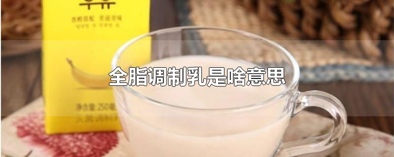 全脂调制乳是啥意思-最新全脂调制乳是啥意思整理解答