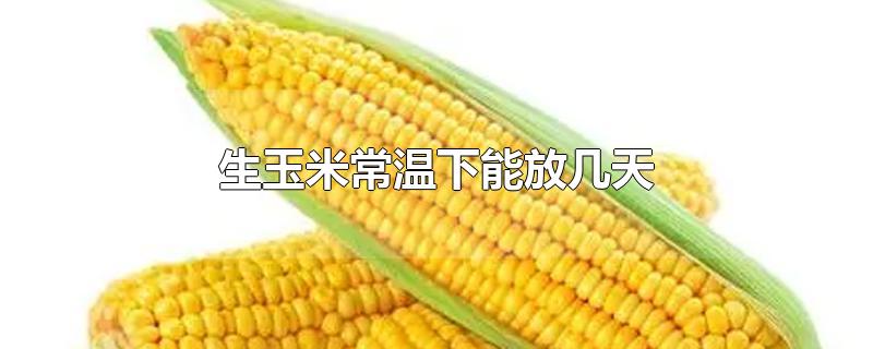 生玉米常温下能放几天-最新生玉米常温下能放几天整理解答