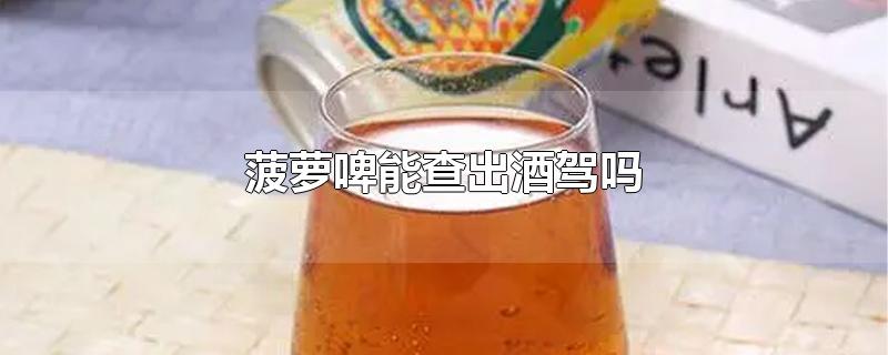 菠萝啤能查出酒驾吗-最新菠萝啤能查出酒驾吗整理解答