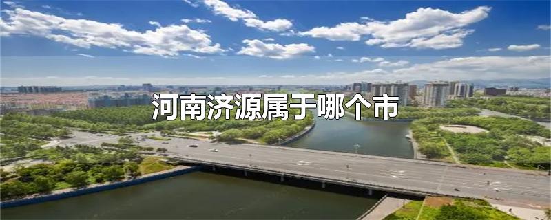 河南济源属于哪个市-最新河南济源属于哪个市整理解答