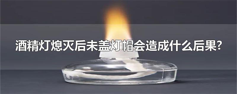 酒精灯熄灭后未盖灯帽会造成什么后果?