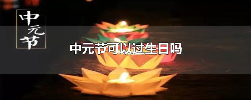 中元节可以过生日吗-最新中元节可以过生日吗整理解答