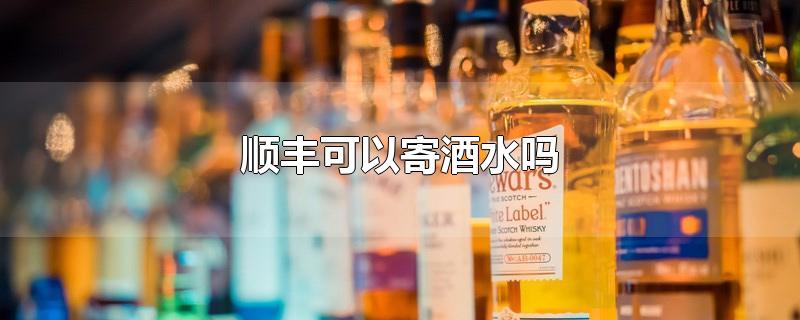 顺丰可以寄酒水吗-最新顺丰可以寄酒水吗整理解答