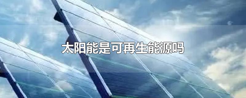 太阳能是可再生能源吗-最新太阳能是可再生能源吗整理解答