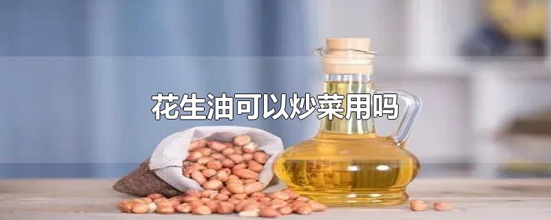 花生油可以炒菜用吗-最新花生油可以炒菜用吗整理解答