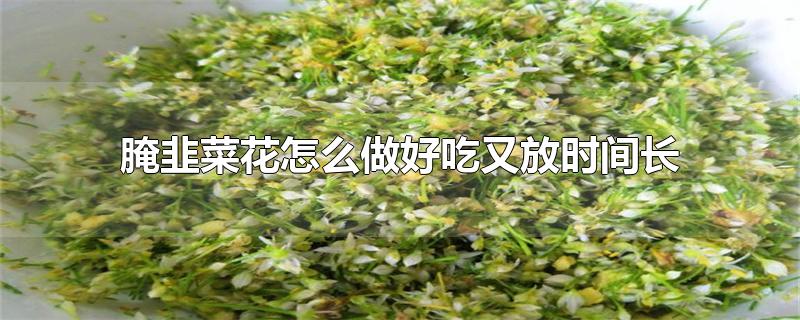 腌韭菜花怎么做好吃又放时间长-最新腌韭菜花怎么做好吃又放时间长整理解答