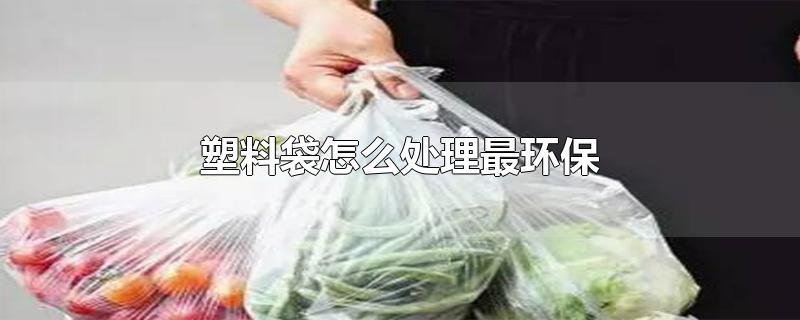 塑料袋怎么处理最环保-最新塑料袋怎么处理最环保整理解答