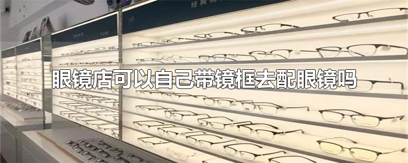 眼镜店可以自己带镜框去配眼镜吗-最新眼镜店可以自己带镜框去配眼镜吗整理解答