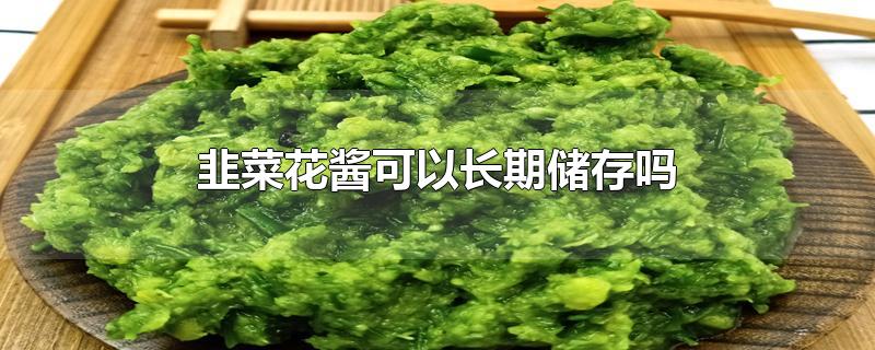 韭菜花酱可以长期储存吗-最新韭菜花酱可以长期储存吗整理解答