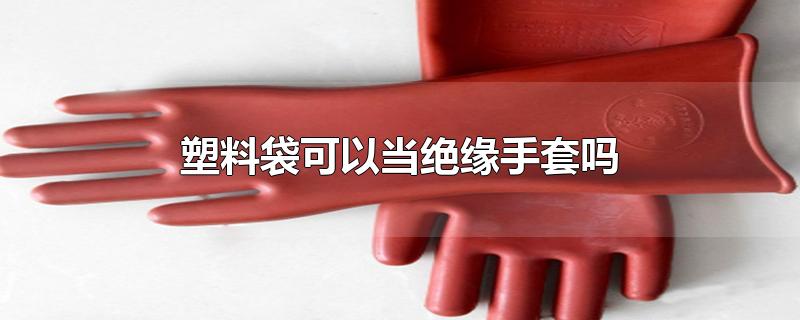 塑料袋可以当绝缘手套吗-最新塑料袋可以当绝缘手套吗整理解答