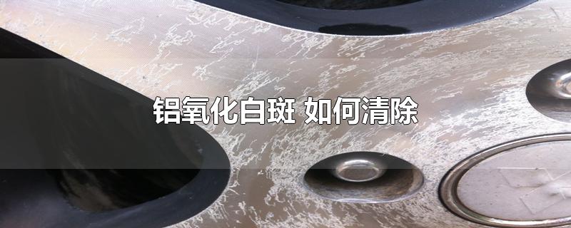 铝氧化白斑 如何清除-最新铝氧化白斑 如何清除整理解答