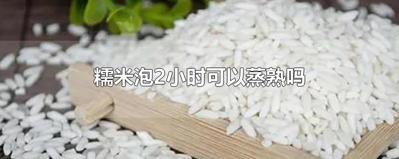 糯米泡2小时可以蒸熟吗-最新糯米泡2小时可以蒸熟吗整理解答