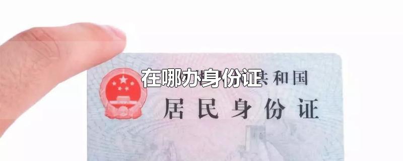 在哪办身份证-最新在哪办身份证整理解答