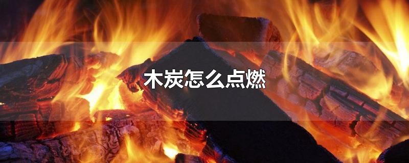 木炭怎么点燃-最新木炭怎么点燃整理解答