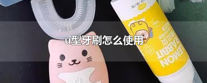 u型牙刷怎么使用-最新u型牙刷怎么使用整理解答