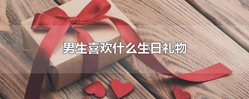 男生喜欢什么生日礼物-最新男生喜欢什么生日礼物整理解答