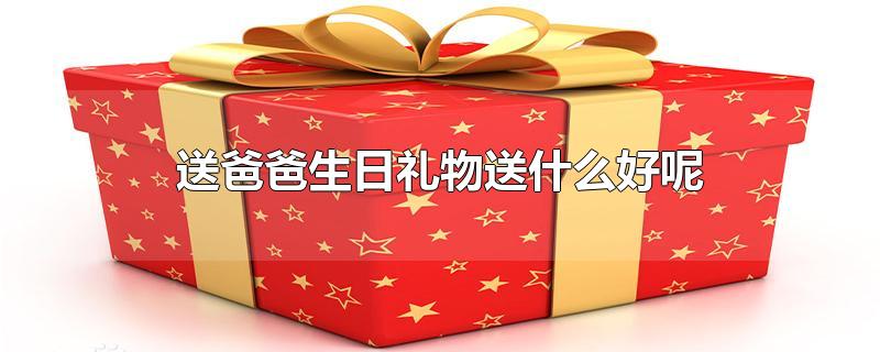 送爸爸生日礼物送什么好呢-最新送爸爸生日礼物送什么好呢整理解答