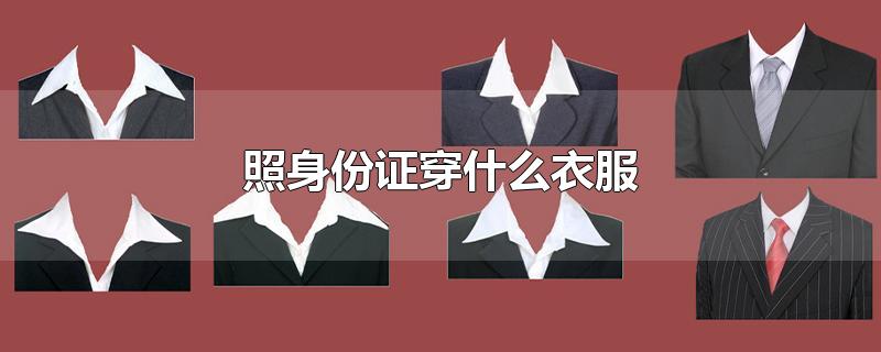 照身份证穿什么衣服-最新照身份证穿什么衣服整理解答