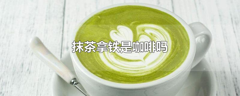 抹茶拿铁是咖啡吗-最新抹茶拿铁是咖啡吗整理解答