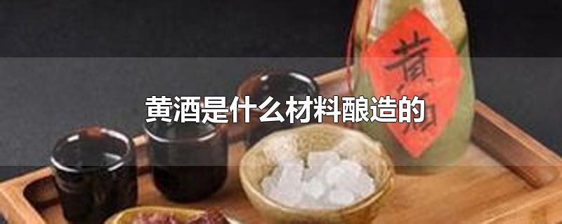 黄酒是什么材料酿造的-最新黄酒是什么材料酿造的整理解答