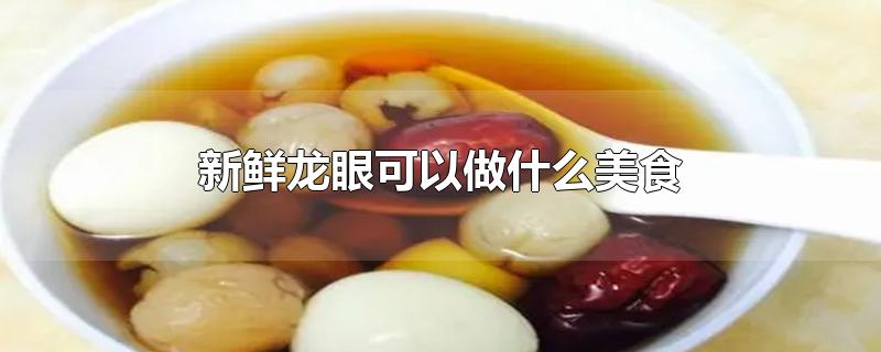 新鲜龙眼可以做什么美食-最新新鲜龙眼可以做什么美食整理解答