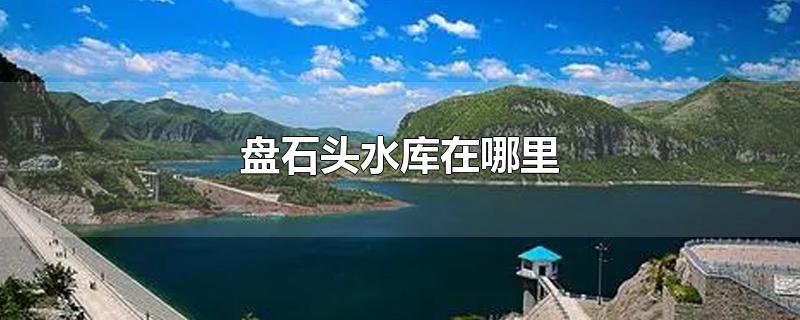 盘石头水库在哪里-最新盘石头水库在哪里整理解答