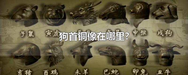 狗首铜像在哪里?-最新狗首铜像在哪里?整理解答