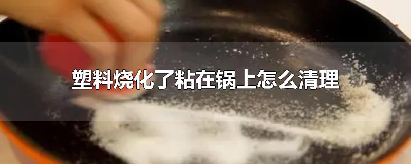 塑料烧化了粘在锅上怎么清理-最新塑料烧化了粘在锅上怎么清理整理解答